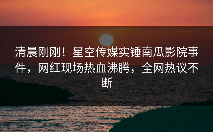 清晨刚刚！星空传媒实锤南瓜影院事件，网红现场热血沸腾，全网热议不断