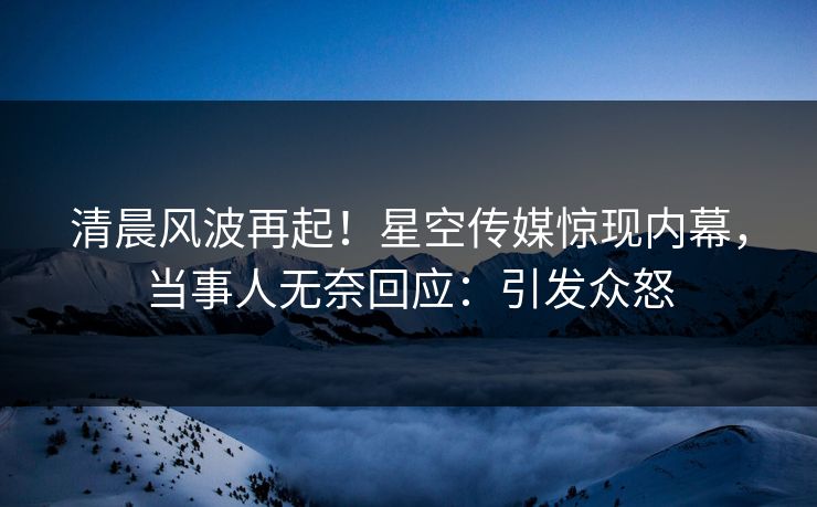 清晨风波再起！星空传媒惊现内幕，当事人无奈回应：引发众怒