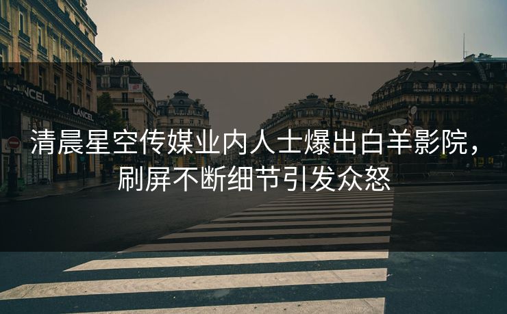 清晨星空传媒业内人士爆出白羊影院，刷屏不断细节引发众怒