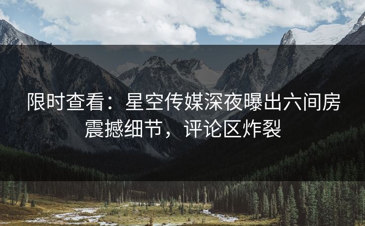 限时查看：星空传媒深夜曝出六间房震撼细节，评论区炸裂