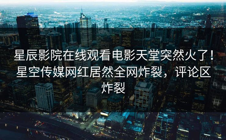 星辰影院在线观看电影天堂突然火了！星空传媒网红居然全网炸裂，评论区炸裂