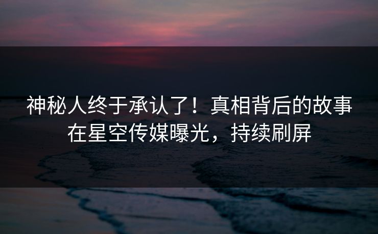 神秘人终于承认了！真相背后的故事在星空传媒曝光，持续刷屏