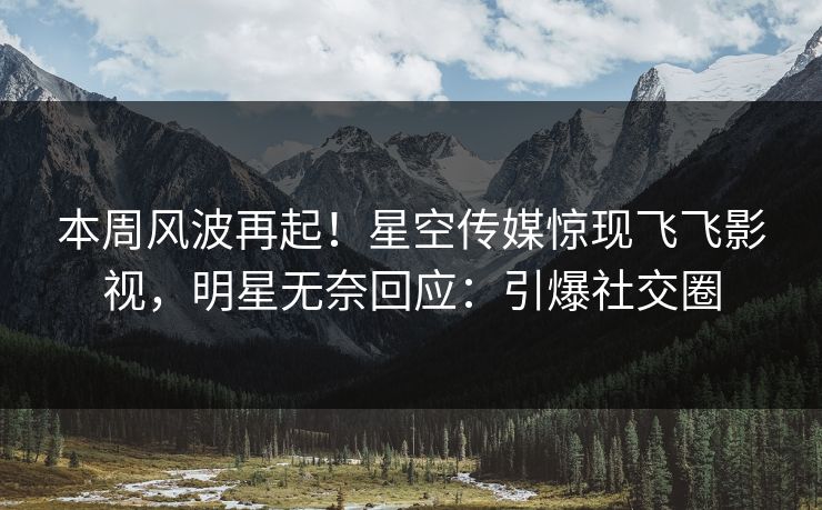 本周风波再起！星空传媒惊现飞飞影视，明星无奈回应：引爆社交圈