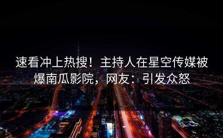 速看冲上热搜！主持人在星空传媒被爆南瓜影院，网友：引发众怒