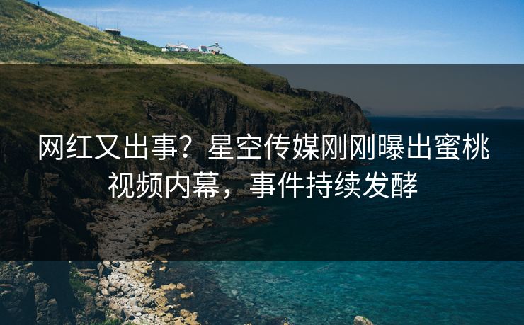 网红又出事？星空传媒刚刚曝出蜜桃视频内幕，事件持续发酵