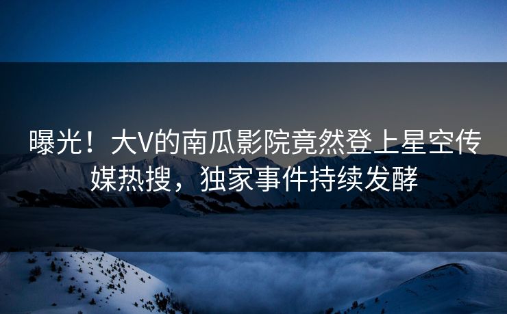 曝光！大V的南瓜影院竟然登上星空传媒热搜，独家事件持续发酵