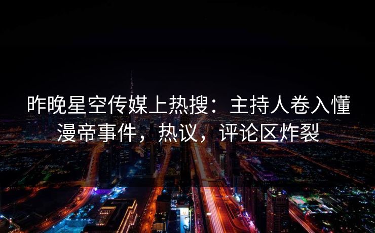昨晚星空传媒上热搜：主持人卷入懂漫帝事件，热议，评论区炸裂
