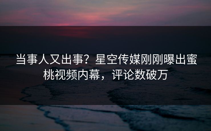当事人又出事？星空传媒刚刚曝出蜜桃视频内幕，评论数破万