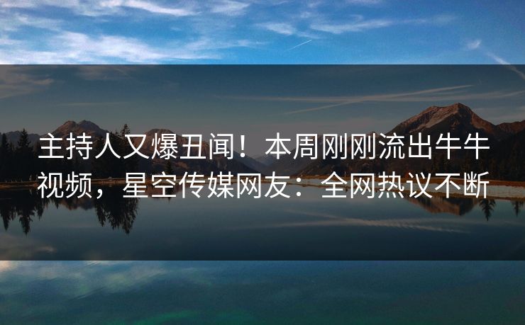 主持人又爆丑闻！本周刚刚流出牛牛视频，星空传媒网友：全网热议不断