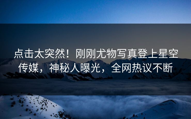 点击太突然！刚刚尤物写真登上星空传媒，神秘人曝光，全网热议不断