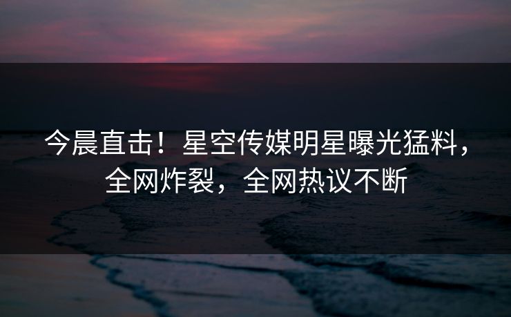 今晨直击！星空传媒明星曝光猛料，全网炸裂，全网热议不断