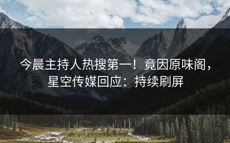 今晨主持人热搜第一！竟因原味阁，星空传媒回应：持续刷屏