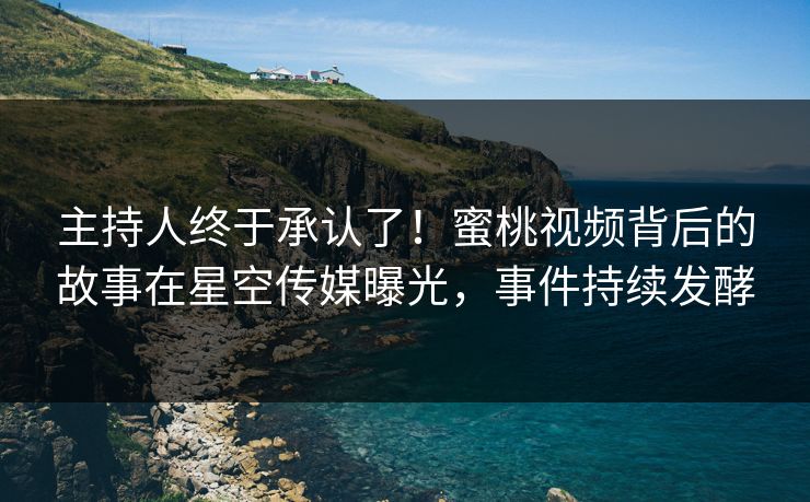 主持人终于承认了！蜜桃视频背后的故事在星空传媒曝光，事件持续发酵