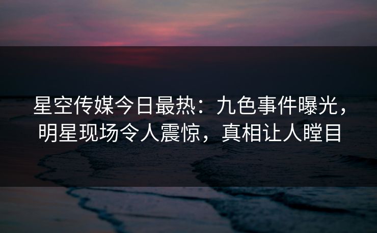 星空传媒今日最热：九色事件曝光，明星现场令人震惊，真相让人瞠目