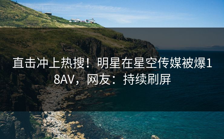 直击冲上热搜！明星在星空传媒被爆18AV，网友：持续刷屏