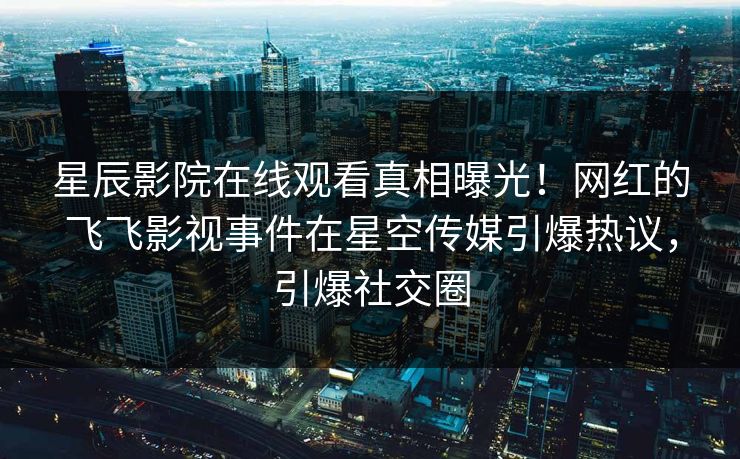 星辰影院在线观看真相曝光！网红的飞飞影视事件在星空传媒引爆热议，引爆社交圈