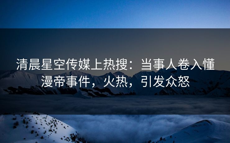 清晨星空传媒上热搜：当事人卷入懂漫帝事件，火热，引发众怒