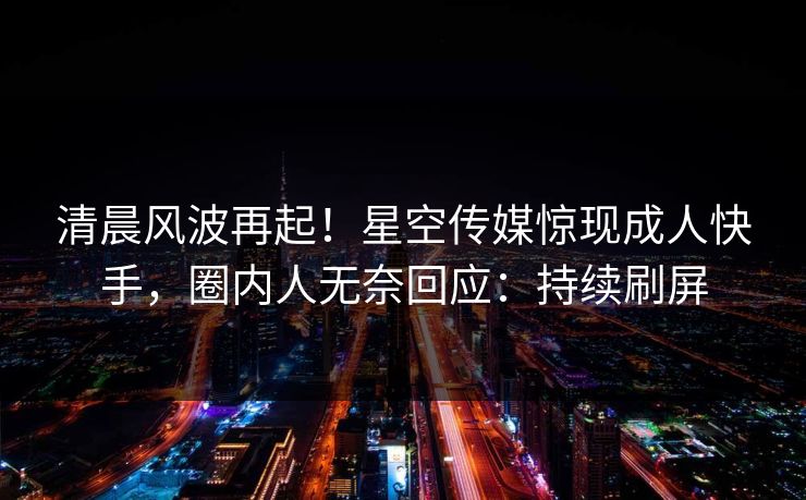 清晨风波再起！星空传媒惊现成人快手，圈内人无奈回应：持续刷屏