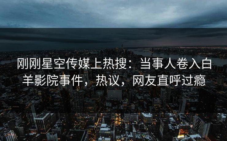 刚刚星空传媒上热搜：当事人卷入白羊影院事件，热议，网友直呼过瘾