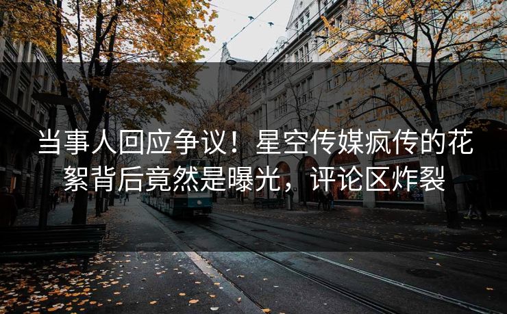 当事人回应争议！星空传媒疯传的花絮背后竟然是曝光，评论区炸裂