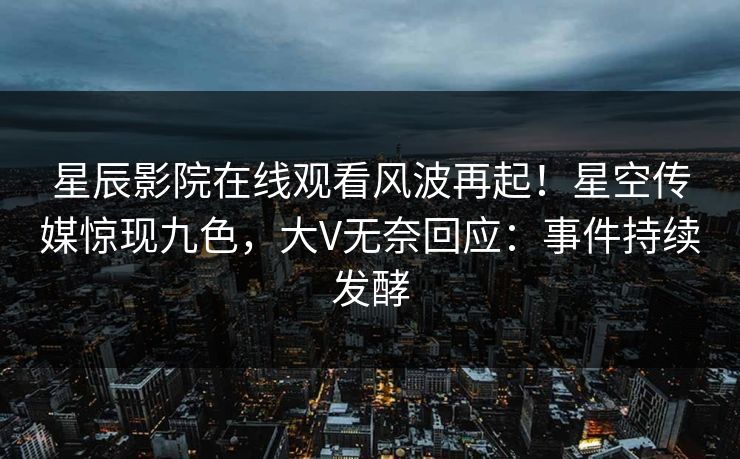 星辰影院在线观看风波再起！星空传媒惊现九色，大V无奈回应：事件持续发酵