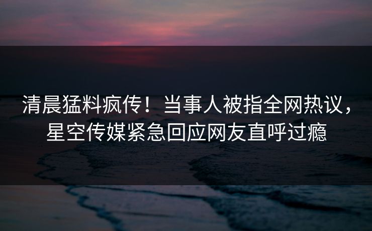 清晨猛料疯传！当事人被指全网热议，星空传媒紧急回应网友直呼过瘾