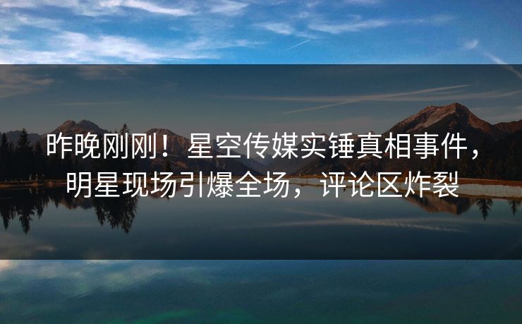 昨晚刚刚！星空传媒实锤真相事件，明星现场引爆全场，评论区炸裂