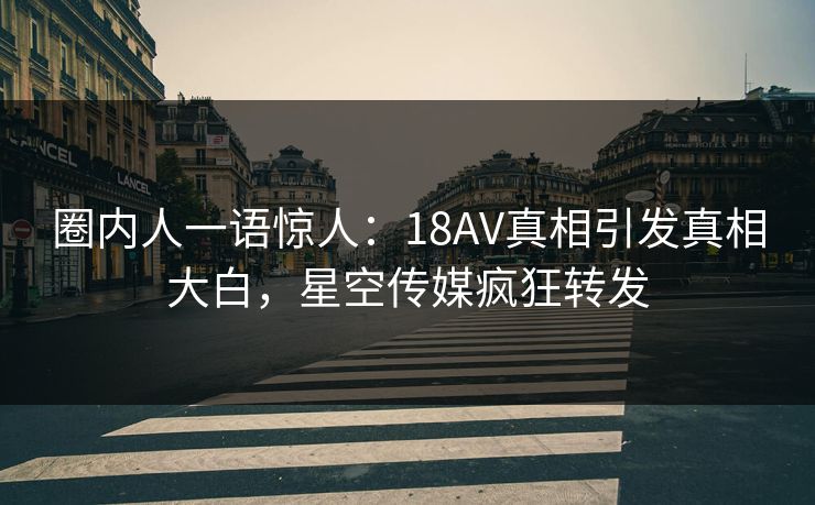 圈内人一语惊人：18AV真相引发真相大白，星空传媒疯狂转发