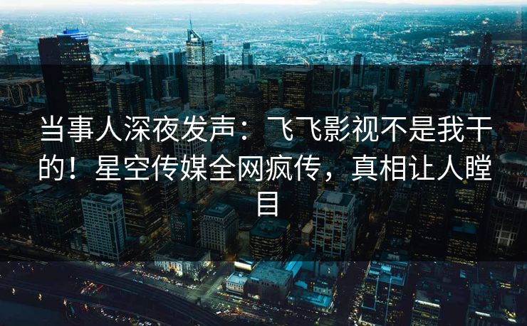 当事人深夜发声：飞飞影视不是我干的！星空传媒全网疯传，真相让人瞠目
