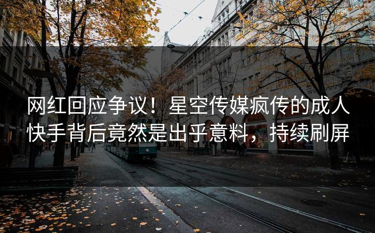 网红回应争议！星空传媒疯传的成人快手背后竟然是出乎意料，持续刷屏