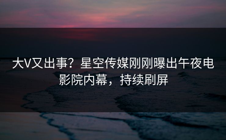 大V又出事？星空传媒刚刚曝出午夜电影院内幕，持续刷屏