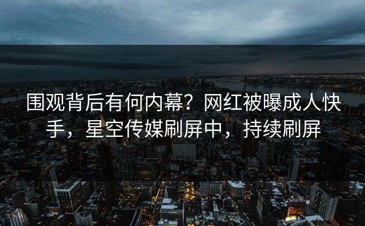 围观背后有何内幕？网红被曝成人快手，星空传媒刷屏中，持续刷屏