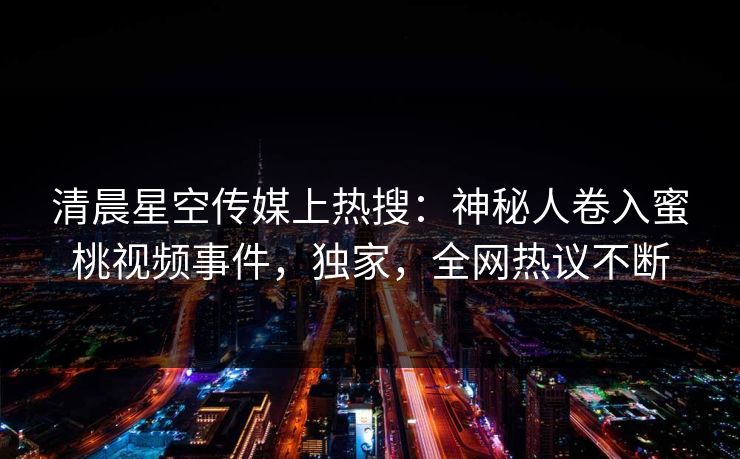 清晨星空传媒上热搜：神秘人卷入蜜桃视频事件，独家，全网热议不断