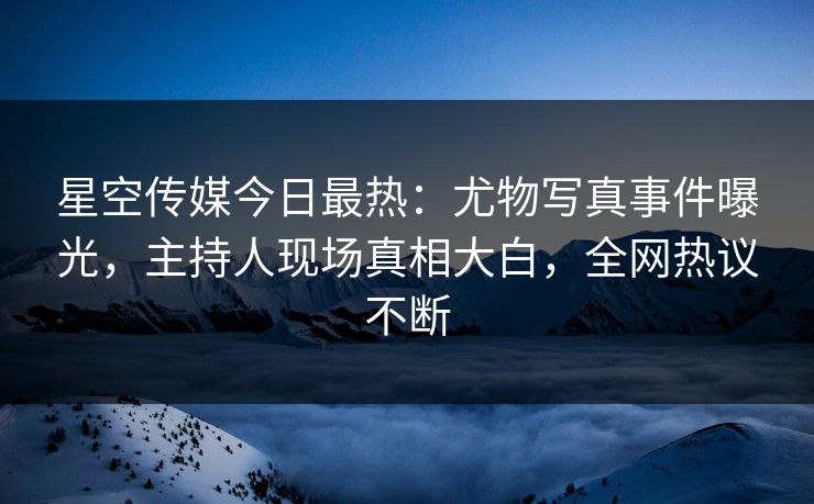 星空传媒今日最热：尤物写真事件曝光，主持人现场真相大白，全网热议不断