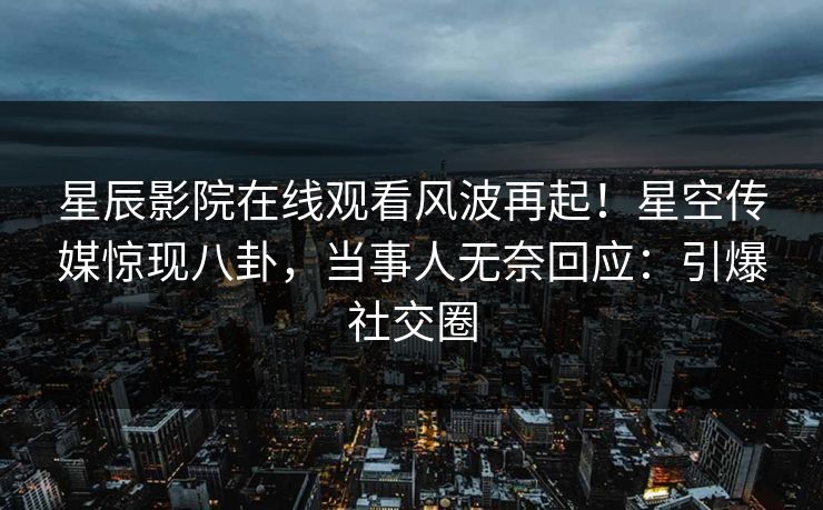 星辰影院在线观看风波再起！星空传媒惊现八卦，当事人无奈回应：引爆社交圈