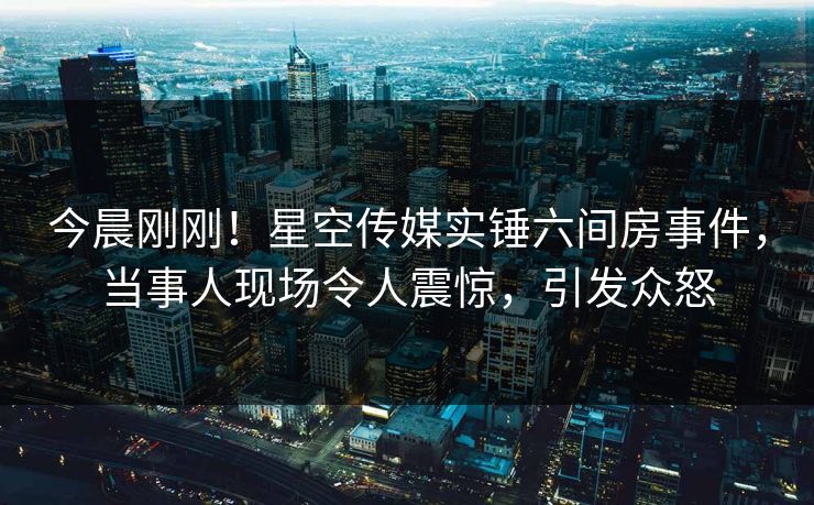 今晨刚刚！星空传媒实锤六间房事件，当事人现场令人震惊，引发众怒