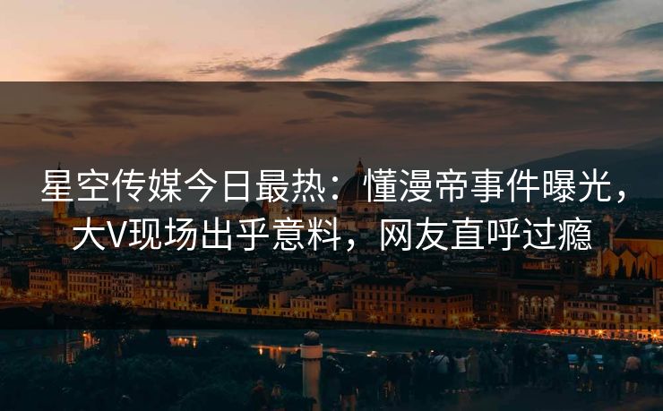 星空传媒今日最热：懂漫帝事件曝光，大V现场出乎意料，网友直呼过瘾