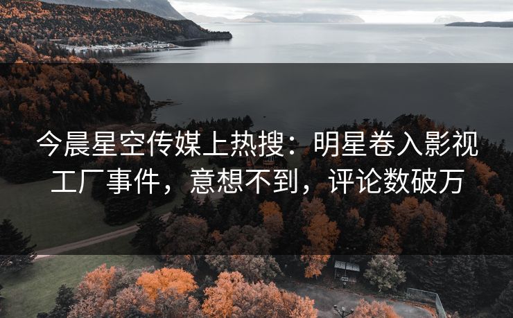 今晨星空传媒上热搜：明星卷入影视工厂事件，意想不到，评论数破万
