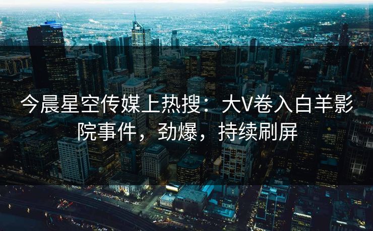 今晨星空传媒上热搜：大V卷入白羊影院事件，劲爆，持续刷屏