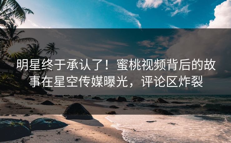 明星终于承认了！蜜桃视频背后的故事在星空传媒曝光，评论区炸裂