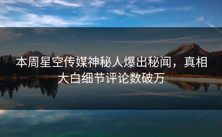 本周星空传媒神秘人爆出秘闻，真相大白细节评论数破万
