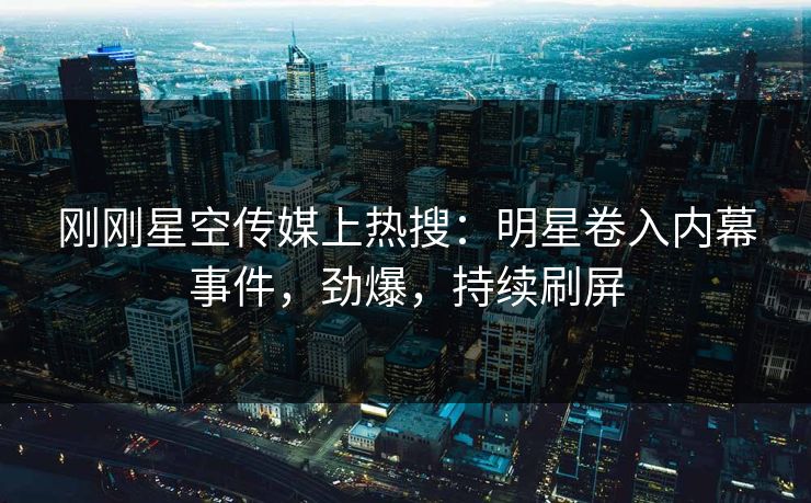 刚刚星空传媒上热搜：明星卷入内幕事件，劲爆，持续刷屏