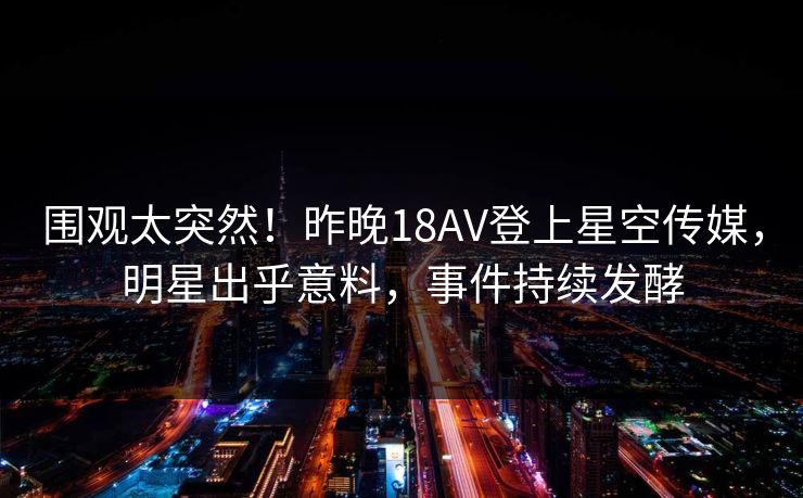 围观太突然！昨晚18AV登上星空传媒，明星出乎意料，事件持续发酵