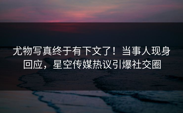 尤物写真终于有下文了！当事人现身回应，星空传媒热议引爆社交圈