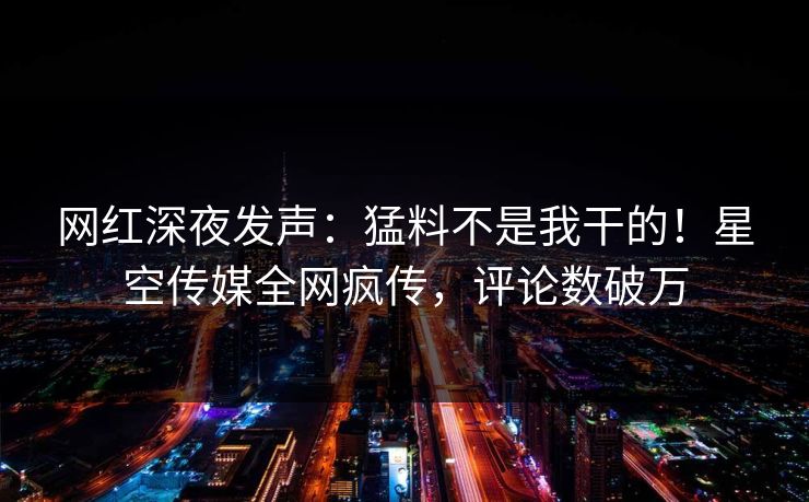 网红深夜发声：猛料不是我干的！星空传媒全网疯传，评论数破万