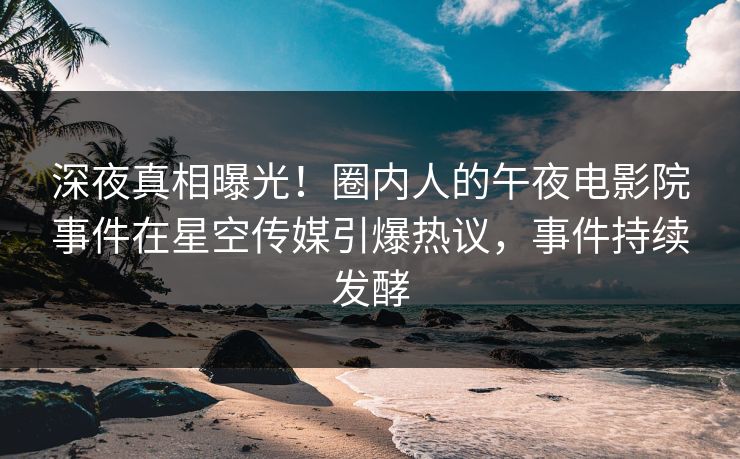 深夜真相曝光！圈内人的午夜电影院事件在星空传媒引爆热议，事件持续发酵