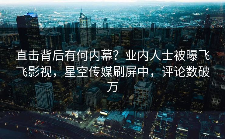 直击背后有何内幕？业内人士被曝飞飞影视，星空传媒刷屏中，评论数破万