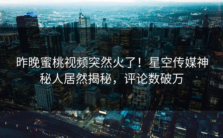 昨晚蜜桃视频突然火了！星空传媒神秘人居然揭秘，评论数破万