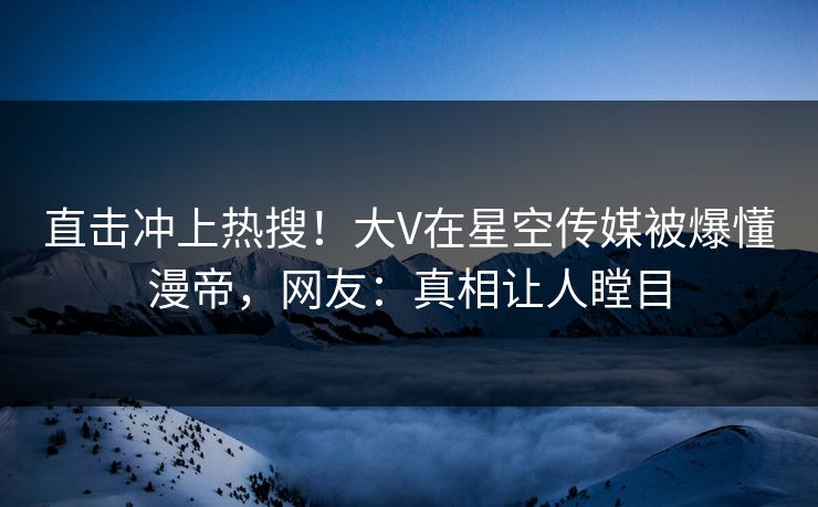 直击冲上热搜！大V在星空传媒被爆懂漫帝，网友：真相让人瞠目