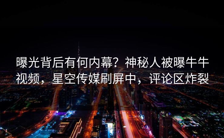 曝光背后有何内幕？神秘人被曝牛牛视频，星空传媒刷屏中，评论区炸裂